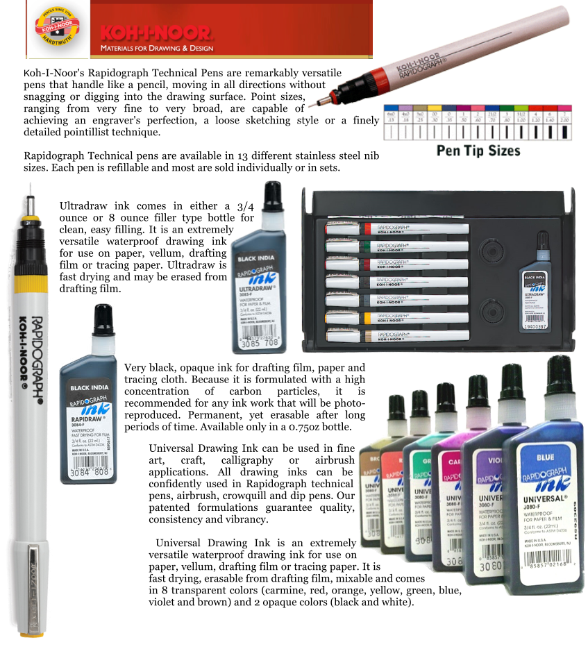 Very black, opaque ink for drafting film, paper and tracing cloth. Because it is formulated with a high concentration of carbon particles, it is recommended for any ink work that will be photo-reproduced. Permanent, yet erasable after long periods of time. Available only in a 0.75oz bottle.  Ultradraw ink comes in either a 3/4 ounce or 8 ounce filler type bottle for clean, easy filling. It is an extremely versatile waterproof drawing ink for use on paper, vellum, drafting film or tracing paper. Ultradraw is fast drying and may be erased from drafting film.  Universal Drawing Ink can be used in fine art, craft, calligraphy or airbrush applications. All drawing inks can be confidently used in Rapidograph technical pens, airbrush, crowquill and dip pens. Our patented formulations guarantee quality, consistency and vibrancy.   Universal Drawing Ink is an extremely versatile waterproof drawing ink for use on paper, vellum, drafting film or tracing paper. It is fast drying, erasable from drafting film, mixable and comes in 8 transparent colors (carmine, red, orange, yellow, green, blue, violet and brown) and 2 opaque colors (black and white). Koh-I-Noor's Rapidograph Technical Pens are remarkably versatile pens that handle like a pencil, moving in all directions without snagging or digging into the drawing surface. Point sizes, ranging from very fine to very broad, are capable of achieving an engraver's perfection, a loose sketching style or a finely detailed pointillist technique.   Rapidograph Technical pens are available in 13 different stainless steel nib sizes. Each pen is refillable and most are sold individually or in sets.