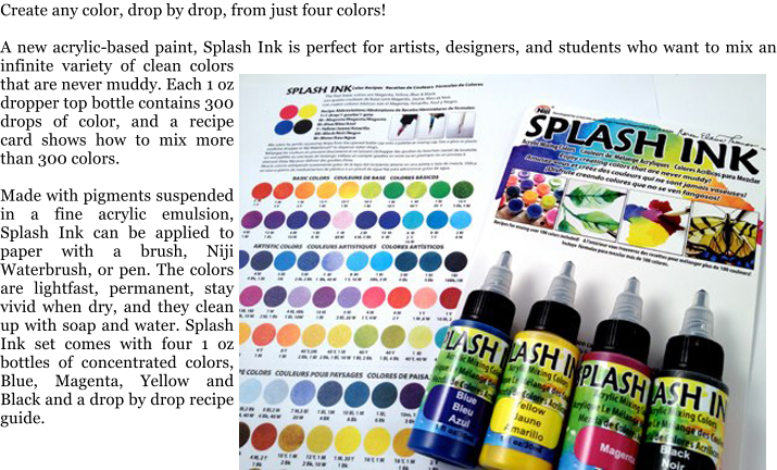 Create any color, drop by drop, from just four colors!  A new acrylic-based paint, Splash Ink is perfect for artists, designers, and students who want to mix an infinite variety of clean colors that are never muddy. Each 1 oz dropper top bottle contains 300 drops of color, and a recipe card shows how to mix more than 300 colors.  Made with pigments suspended in a fine acrylic emulsion, Splash Ink can be applied to paper with a brush, Niji Waterbrush, or pen. The colors are lightfast, permanent, stay vivid when dry, and they clean up with soap and water. Splash Ink set comes with four 1 oz bottles of concentrated colors, Blue, Magenta, Yellow and Black and a drop by drop recipe guide.