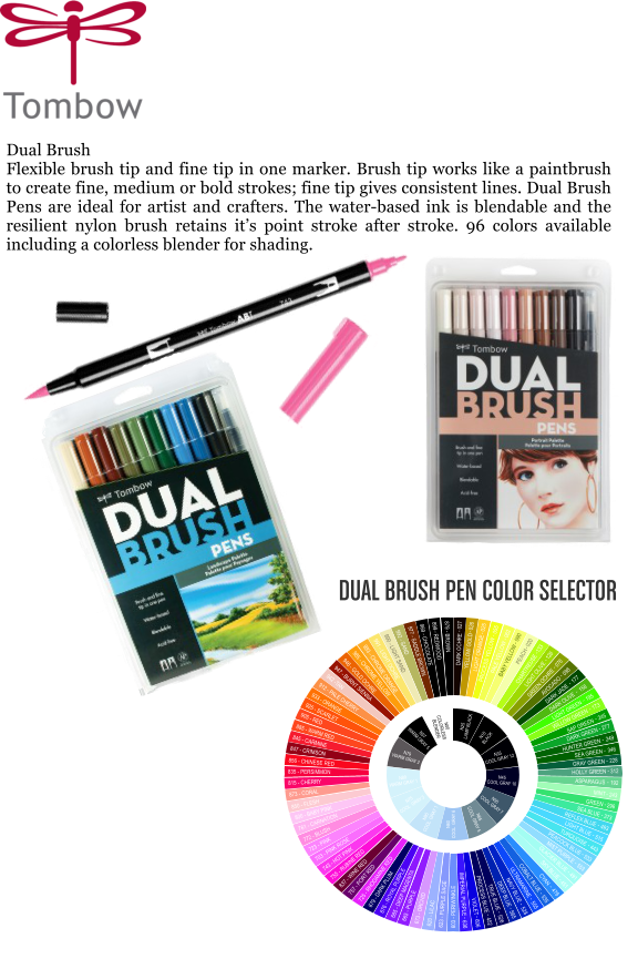 Dual Brush Flexible brush tip and fine tip in one marker. Brush tip works like a paintbrush to create fine, medium or bold strokes; fine tip gives consistent lines. Dual Brush Pens are ideal for artist and crafters. The water-based ink is blendable and the resilient nylon brush retains its point stroke after stroke. 96 colors available including a colorless blender for shading.