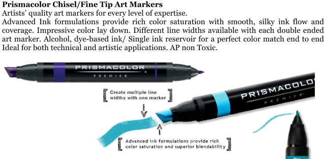 Prismacolor Chisel/Fine Tip Art Markers Artists quality art markers for every level of expertise. Advanced Ink formulations provide rich color saturation with smooth, silky ink flow and coverage. Impressive color lay down. Different line widths available with each double ended art marker. Alcohol, dye-based ink/ Single ink reservoir for a perfect color match end to end Ideal for both technical and artistic applications. AP non Toxic.