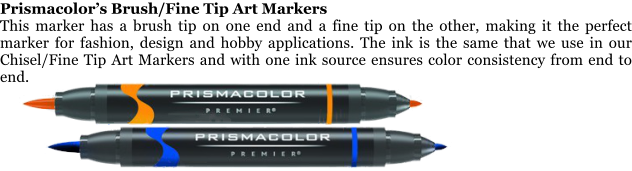Prismacolors Brush/Fine Tip Art Markers This marker has a brush tip on one end and a fine tip on the other, making it the perfect marker for fashion, design and hobby applications. The ink is the same that we use in our Chisel/Fine Tip Art Markers and with one ink source ensures color consistency from end to end.