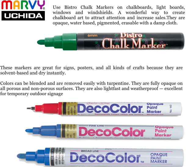 These markers are great for signs, posters, and all kinds of crafts because they are solvent-based and dry instantly.  Colors can be blended and are removed easily with turpentine. They are fully opaque on all porous and non-porous surfaces. They are also lightfast and weatherproof  excellent for temporary outdoor signage  Use Bistro Chalk Markers on chalkboards, light boards, windows and windshields. A wonderful way to create chalkboard art to attract attention and increase sales.They are opaque, water based, pigmented, erasable with a damp cloth.
