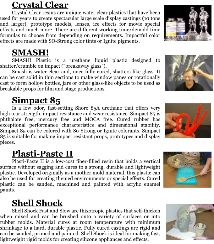 Crystal Clear Crystal Clear resins are unique water clear plastics that have been used for years to create spectacular large scale display castings (10 tons and larger), prototype models, lenses, ice effects for movie special effects and much more. There are different working time/demold time formulas to choose from depending on requirements. Impactful color effects are made with SO-Strong color tints or Ignite pigments.  SMASH! SMASH! Plastic is a urethane liquid plastic designed to shatter/crumble on impact (breakaway glass). Smash is water clear and, once fully cured, shatters like glass. It can be cast solid in thin sections to make window panes or rotationally cast to form hollow bottles, jars or other glass-like objects to be used as breakable props for film and stage productions.  Simpact 85 Is a low odor, fast-setting Shore 85A urethane that offers very high tear strength, impact resistance and wear resistance. Simpact 85 is phthalate free, mercury free and MOCA free. Cured rubber has exceptional performance characteristics and dimensional stability. Simpact 85 can be colored with So-Strong or Ignite colorants. Simpact 85 is suitable for making impact resistant props, prototypes and display pieces.   Plasti-Paste II Plasti-Paste II is a low-cost fiber-filled resin that holds a vertical surface without sagging and cures to a strong, durable and lightweight plastic. Developed originally as a mother mold material, this plastic can also be used for creating themed environments or special effects. Cured plastic can be sanded, machined and painted with acrylic enamel paints.  Shell Shock Shell Shock Fast and Slow are thixotropic plastics that self-thicken when mixed and can be brushed onto a variety of surfaces or into rubber molds. Material cures at room temperature with minimum shrinkage to a hard, durable plastic. Fully cured castings are rigid and can be sanded, primed and painted. Shell Shock is ideal for making fast, lightweight rigid molds for creating silicone appliances and effects.