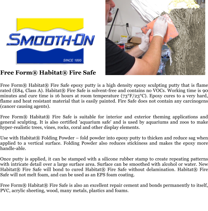 Free Form Habitat Fire Safe  Free Form Habitat Fire Safe epoxy putty is a high density epoxy sculpting putty that is flame rated (E84, Class A). Habitat Fire Safe is solvent-free and contains no VOCs. Working time is 90 minutes and cure time is 16 hours at room temperature (73F/23C). Epoxy cures to a very hard, flame and heat resistant material that is easily painted. Fire Safe does not contain any carcinogens (cancer causing agents).  Free Form Habitat Fire Safe is suitable for interior and exterior theming applications and general sculpting. It is also certified 'aquarium safe' and is used by aquariums and zoos to make hyper-realistic trees, vines, rocks, coral and other display elements.  Use with Habitat Folding Powder  fold powder into epoxy putty to thicken and reduce sag when applied to a vertical surface. Folding Powder also reduces stickiness and makes the epoxy more handle-able.  Once putty is applied, it can be stamped with a silicone rubber stamp to create repeating patterns with intricate detail over a large surface area. Surface can be smoothed with alcohol or water. New Habitat Fire Safe will bond to cured Habitat Fire Safe without delamination. Habitat Fire Safe will not melt foam, and can be used as an EPS foam coating.  Free Form Habitat Fire Safe is also an excellent repair cement and bonds permanently to itself, PVC, acrylic sheeting, wood, many metals, plastics and foams.