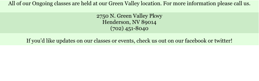 All of our Ongoing classes are held at our Green Valley location. For more information please call us.  2750 N. Green Valley Pkwy Henderson, NV 89014 (702) 451-8040  If youd like updates on our classes or events, check us out on our facebook or twitter!