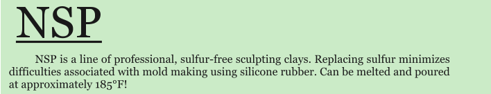 NSP is a line of professional, sulfur-free sculpting clays. Replacing sulfur minimizes difficulties associated with mold making using silicone rubber. Can be melted and poured at approximately 185F!