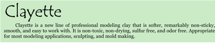 Clayette is a new line of professional modeling clay that is softer, remarkably non-sticky, smooth, and easy to work with. It is non-toxic, non-drying, sulfur free, and odor free. Appropriate for most modeling applications, sculpting, and mold making.