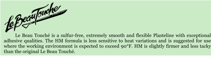 Le Beau Touch is a sulfur-free, extremely smooth and flexible Plasteline with exceptional adhesive qualities. The HM formula is less sensitive to heat variations and is suggested for use where the working environment is expected to exceed 90F. HM is slightly firmer and less tacky than the original Le Beau Touch.